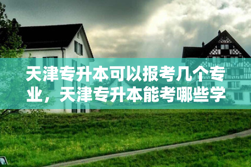天津专升本可以报考几个专业，天津专升本能考哪些学校
