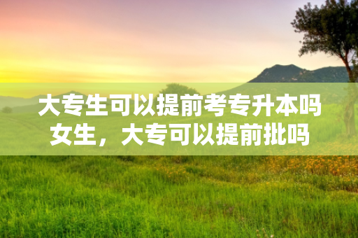 大专生可以提前考专升本吗女生，大专可以提前批吗
