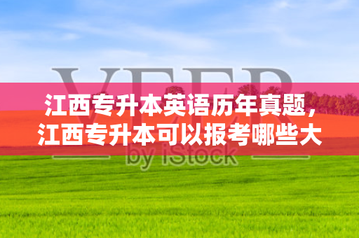 江西专升本英语历年真题，江西专升本可以报考哪些大学