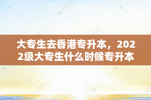 大专生去香港专升本，2022级大专生什么时候专升本