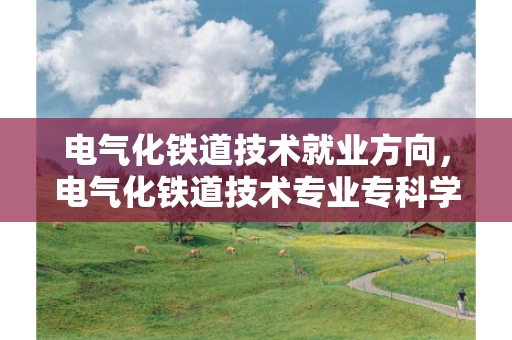电气化铁道技术就业方向，电气化铁道技术专业专科学校有哪些