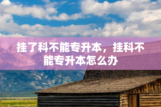 挂了科不能专升本，挂科不能专升本怎么办