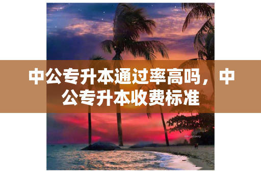 中公专升本通过率高吗，中公专升本收费标准