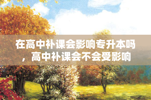 在高中补课会影响专升本吗，高中补课会不会受影响