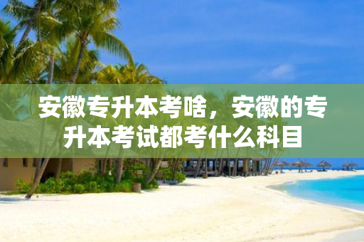 安徽专升本考啥，安徽的专升本考试都考什么科目