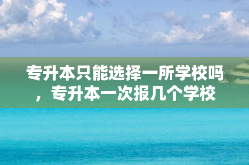 专升本只能选择一所学校吗，专升本一次报几个学校