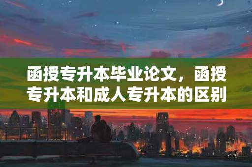 函授专升本毕业论文，函授专升本和成人专升本的区别