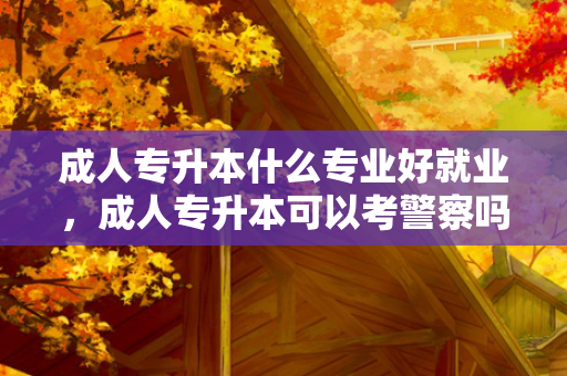 成人专升本什么专业好就业，成人专升本可以考警察吗