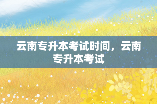 云南专升本考试时间，云南专升本考试