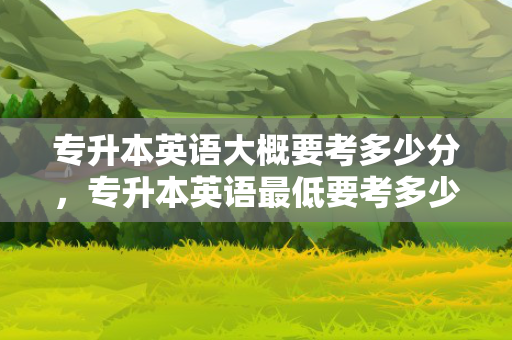 专升本英语大概要考多少分，专升本英语低要考多少分录取
