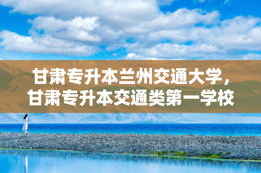 甘肃专升本兰州交通大学，甘肃专升本交通类第一学校有哪些