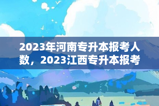 2023年河南专升本报考人数，2023江西专升本报考人数