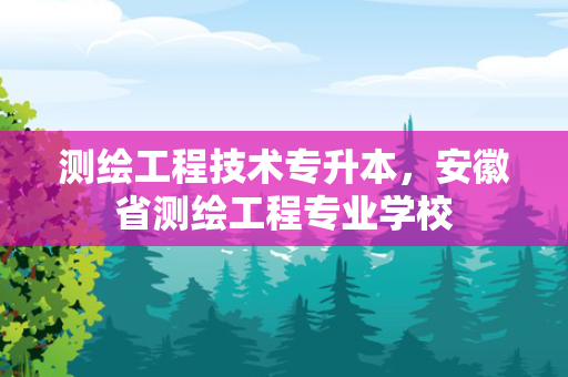 测绘工程技术专升本，安徽省测绘工程专业学校
