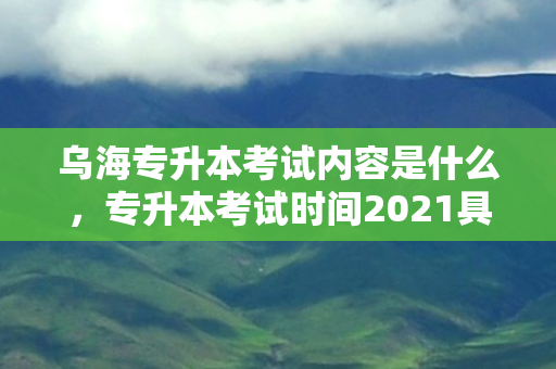 乌海专升本考试内容是什么，专升本考试时间2021具体时间内蒙古