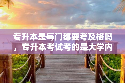 专升本是每门都要考及格吗，专升本考试考的是大学内容吗