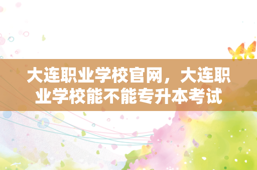大连职业学校官网，大连职业学校能不能专升本考试