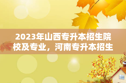 2023年山西专升本招生院校及专业，河南专升本招生院校名单