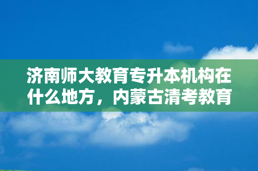 济南师大教育专升本机构在什么地方，内蒙古清考教育专升本怎么样