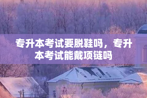 专升本考试要脱鞋吗，专升本考试能戴项链吗