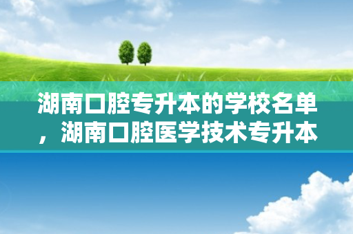 湖南口腔专升本的学校名单，湖南口腔医学技术专升本的学校