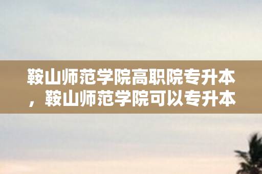 鞍山师范学院高职院专升本，鞍山师范学院可以专升本吗
