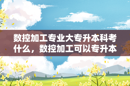 数控加工专业大专升本科考什么，数控加工可以专升本吗