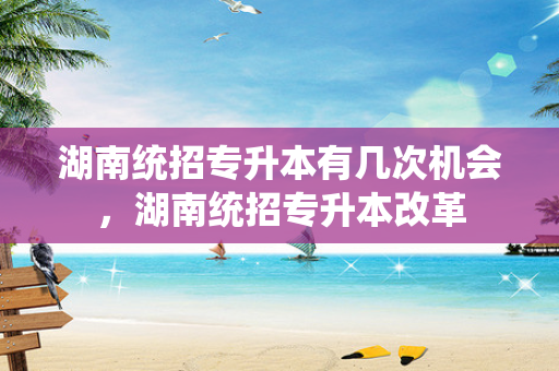 湖南统招专升本有几次机会，湖南统招专升本改革