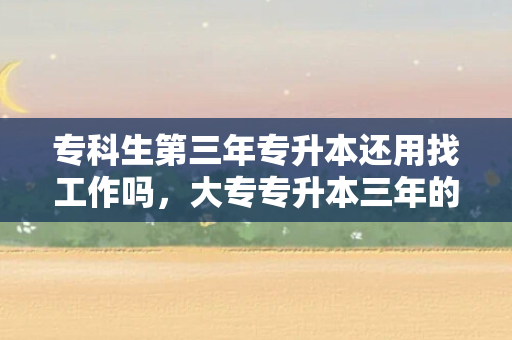 专科生第三年专升本还用找工作吗，大专专升本三年的计划