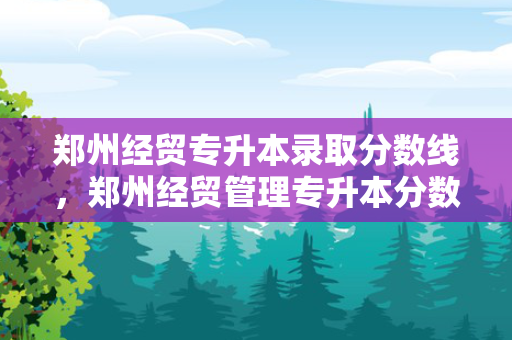 郑州经贸专升本录取分数线，郑州经贸管理专升本分数线是多少