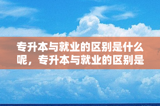 专升本与就业的区别是什么呢，专升本与就业的区别是什么意思