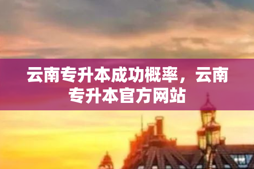 云南专升本成功概率，云南专升本官方网站