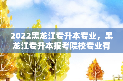 2022黑龙江专升本专业，黑龙江专升本报考院校专业有哪些