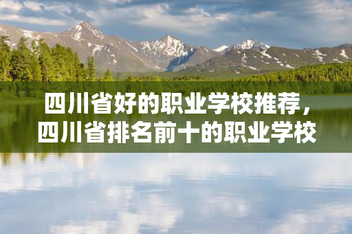 四川省好的职业学校推荐，四川省排名前十的职业学校