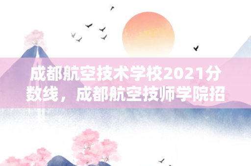 成都航空技术学校2021分数线，成都航空技师学院招生分数线是多少