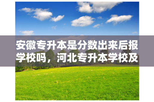 安徽专升本是分数出来后报学校吗，河北专升本学校及分数