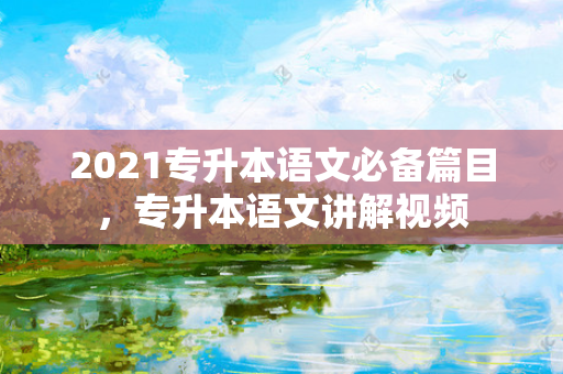 2021专升本语文必备篇目，专升本语文讲解视频