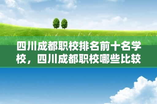 四川成都职校排名前十名学校，四川成都职校哪些比较好