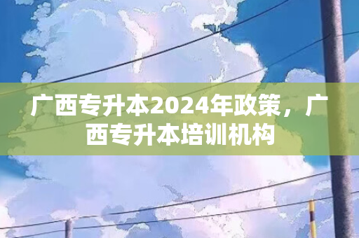 广西专升本2024年政策，广西专升本培训机构