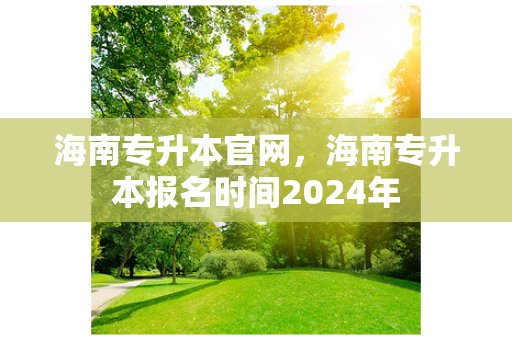 海南专升本官网，海南专升本报名时间2024年