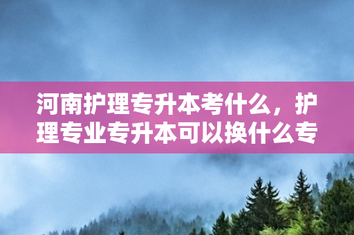 河南护理专升本考什么，护理专业专升本可以换什么专业