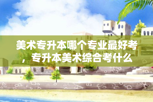 美术专升本哪个专业好考，专升本美术综合考什么