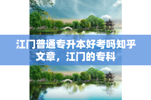 江门普通专升本好考吗知乎文章，江门的专科