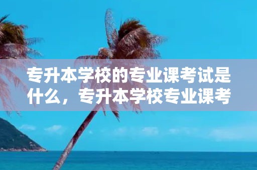 专升本学校的专业课考试是什么，专升本学校专业课考试和报考专业有关系吗