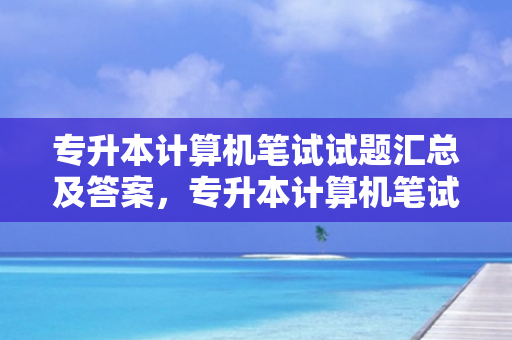 专升本计算机笔试试题汇总及答案，专升本计算机笔试试题汇总表