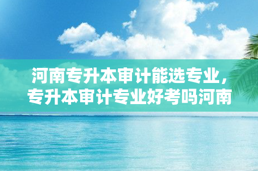 河南专升本审计能选专业，专升本审计专业好考吗河南大学