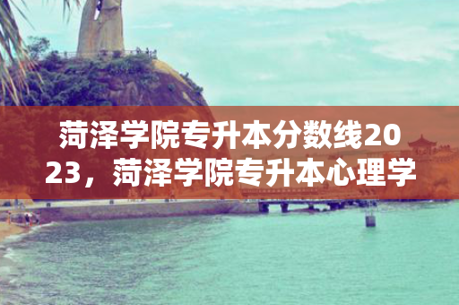 菏泽学院专升本分数线2023，菏泽学院专升本心理学专业
