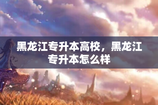黑龙江专升本高校，黑龙江专升本怎么样