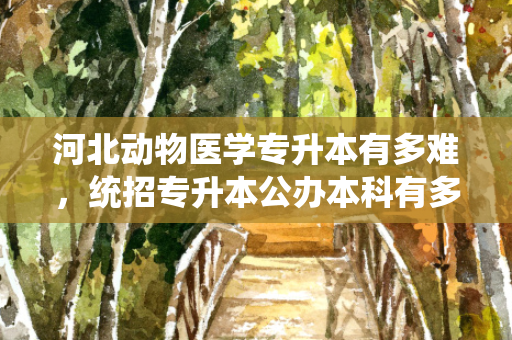 河北动物医学专升本有多难，统招专升本公办本科有多难考