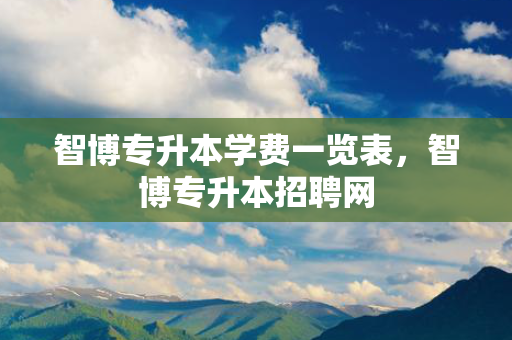智博专升本学费一览表，智博专升本招聘网