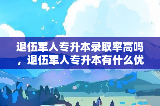 退伍军人专升本录取率高吗，退伍军人专升本有什么优惠政策